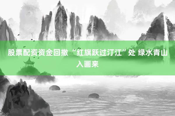 股票配资资金回撤 “红旗跃过汀江”处 绿水青山入画来