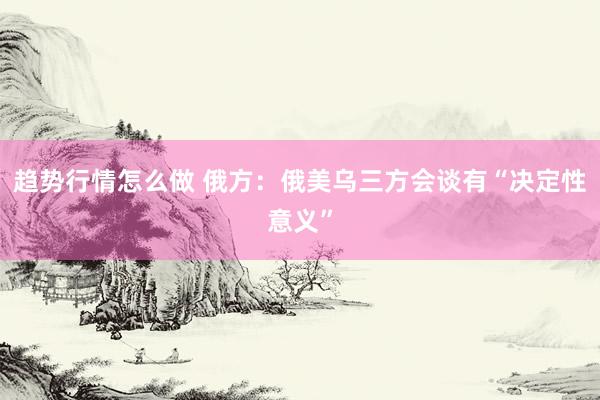 趋势行情怎么做 俄方：俄美乌三方会谈有“决定性意义”